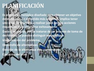 PLANIFICACIÓN
Es el proceso metódico diseñado para obtener un objetivo
determinado. En el sentido más universal, implica tener
uno o varios objetivos a realizar junto con las acciones
requeridas para concluirse exitosamente
Dado que a veces puede tratarse de un proceso de toma de
decisiones, se pueden distinguir varias etapas:
Identificación del problema.
Desarrollo de alternativas.
Elección de la alternativa más conveniente.
Ejecución del plan
 