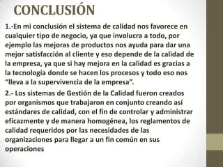 CONCLUSIÓN
1.-En mi conclusión el sistema de calidad nos favorece en
cualquier tipo de negocio, ya que involucra a todo, por
ejemplo las mejoras de productos nos ayuda para dar una
mejor satisfacción al cliente y eso depende de la calidad de
la empresa, ya que si hay mejora en la calidad es gracias a
la tecnología donde se hacen los procesos y todo eso nos
“lleva a la supervivencia de la empresa”.
2.- Los sistemas de Gestión de la Calidad fueron creados
por organismos que trabajaron en conjunto creando así
estándares de calidad, con el fin de controlar y administrar
eficazmente y de manera homogénea, los reglamentos de
calidad requeridos por las necesidades de las
organizaciones para llegar a un fin común en sus
operaciones
 
