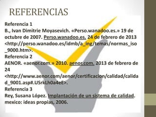 REFERENCIAS
Referencia 1
B., Ivan Dimitrie Moyasevich. «Perso.wanadoo.es.» 19 de
octubre de 2007. Perso.wanadoo.es. 24 de febrero de 2013
<http://perso.wanadoo.es/idmb/a_ing/temas/normas_iso
_9000.htm>.
Referencia 2
AENOR. «aenor.com.» 2010. aenor.com. 2013 de febrero de
24
<http://www.aenor.com/aenor/certificacion/calidad/calida
d_9001.asp#.USrkLh0a4eE>.
Referencia 3
Rey, Susana López. Implantación de un sistema de calidad.
mexico: ideas propias, 2006.
 