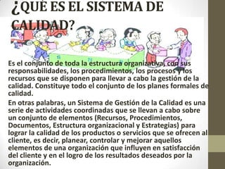 ¿QUÉ ES EL SISTEMA DE
CALIDAD?
Es el conjunto de toda la estructura organizativa, con sus
responsabilidades, los procedimientos, los procesos y los
recursos que se disponen para llevar a cabo la gestión de la
calidad. Constituye todo el conjunto de los planes formales de
calidad.
En otras palabras, un Sistema de Gestión de la Calidad es una
serie de actividades coordinadas que se llevan a cabo sobre
un conjunto de elementos (Recursos, Procedimientos,
Documentos, Estructura organizacional y Estrategias) para
lograr la calidad de los productos o servicios que se ofrecen al
cliente, es decir, planear, controlar y mejorar aquellos
elementos de una organización que influyen en satisfacción
del cliente y en el logro de los resultados deseados por la
organización.
 