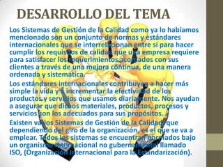 DESARROLLO DEL TEMA
Los Sistemas de Gestión de la Calidad como ya lo habíamos
mencionado son un conjunto de normas y estándares
internacionales que se interrelacionan entre sí para hacer
cumplir los requisitos de calidad que una empresa requiere
para satisfacer los requerimientos acordados con sus
clientes a través de una mejora continua, de una manera
ordenada y sistemática.
Los estándares internacionales contribuyen a hacer más
simple la vida y a incrementar la efectividad de los
productos y servicios que usamos diariamente. Nos ayudan
a asegurar que dichos materiales, productos, procesos y
servicios son los adecuados para sus propósitos.
Existen varios Sistemas de Gestión de la Calidad, que
dependiendo del giro de la organización, es el que se va a
emplear. Todos los sistemas se encuentran normados bajo
un organismo internacional no gubernamental llamado
ISO, (Organización Internacional para la Estandarización).
 