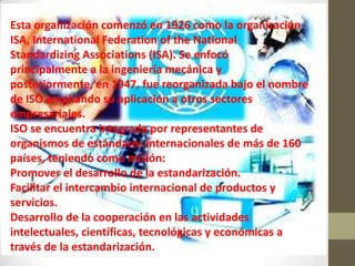 Esta organización comenzó en 1926 como la organización
ISA, International Federation of the National
Standardizing Associations (ISA). Se enfocó
principalmente a la ingeniería mecánica y
posteriormente, en 1947, fue reorganizada bajo el nombre
de ISO ampliando su aplicación a otros sectores
empresariales.
ISO se encuentra integrada por representantes de
organismos de estándares internacionales de más de 160
países, teniendo como misión:
Promover el desarrollo de la estandarización.
Facilitar el intercambio internacional de productos y
servicios.
Desarrollo de la cooperación en las actividades
intelectuales, científicas, tecnológicas y económicas a
través de la estandarización.
 