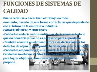 FUNCIONES DE SISTEMAS DE
CALIDAD
Puede referirse a hacer bien el trabajo en todo
momento, hacerlo de una forma correcta, ya que depende de
eso el futuro de la empresa o industria.
CARACTERÍSTICAS Y OBJETIVOS
-Calidad es reducir costos inútiles, es decir eliminar todo lo
que no beneficia y que no es necesario para el producto.
-También consiste en eliminar errores, es decir eliminar los
defectos de algún tipo de producto fabricado en una industria.
-Calidad es responder a los usuarios internos y externos. --
Calidad es involucrar a todos los actores dentro del sistema
para lograr objetivos comunes y llegar a un fin que se
propone.
 