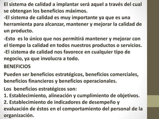 El sistema de calidad a implantar será aquel a través del cual
se obtengan los beneficios máximos.
-El sistema de calidad es muy importante ya que es una
herramienta para alcanzar, mantener y mejorar la calidad de
un producto.
-Esto es lo único que nos permitirá mantener y mejorar con
el tiempo la calidad en todos nuestros productos o servicios.
-El sistema de calidad nos favorece en cualquier tipo de
negocio, ya que involucra a todo.
BENEFICIOS
Pueden ser beneficios estratégicos, beneficios comerciales,
beneficios financieros y beneficios operacionales.
Los beneficios estratégicos son:
1. Establecimiento, alineación y cumplimiento de objetivos.
2. Establecimiento de indicadores de desempeño y
evaluación de éstos en el comportamiento del personal de la
organización.
 