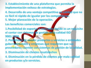 3. Establecimiento de una plataforma que permita la
implementación exitosa de estrategias.
4. Desarrollo de una ventaja competitiva en calidad que no
es fácil ni rápido de igualar por los competidores.
5. Mejor planeación de la operación.
Los beneficios comerciales son:
1.Posibilidad de exportar a mercados donde es un requisito
el contar con sistemas de gestión de la calidad ISO
9001:2008.
2. Posibilidad de vender productos y servicios a entidades
gubernamentales y empresas que requieren que sus
proveedores cuenten con sistemas de gestión de la calidad.
3. Disminución de clientes insatisfechos
4. Disminución en la pérdida de clientes por mala calidad
en productos y/o servicios.
 