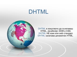 DHTML DHTML   е изкуството да съчетаваш  HTML, JavaScript, DOM  и  CSS. DHTML   НЕ език или  web  стандарт. DHTML   означава динамичен  HTML.  