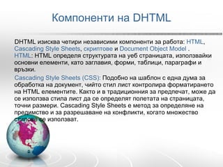Компоненти на DHTML DHTML изисква четири независими компоненти за работа:  HTML ,  Cascading Style Sheets ,  скриптове  и  Document Object Model  .  HTML : HTML определя структурата на уеб страницата, използвайки основни елементи, като заглавия, форми, таблици, параграфи и връзки.  Cascading Style Sheets (CSS):  Подобно на шаблон с една дума за обработка на документ, чийто стил лист контролира форматирането на HTML елементите. Както и в традиционния за предпечат, може да се използва стила лист да се определят полетата на страницата, точни размери. Cascading Style Sheets е метод за определяне на предимство и за разрешаване на конфликти, когато множество стилове се използват.  