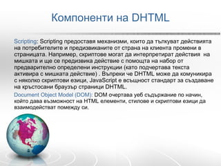 Компоненти на DHTML Scripting : Scripting предоставя механизми, които да тълкуват действията на потребителите и предизвиканите от страна на клиента промени в страницата. Например, скриптове могат да интерпретират действия  на мишката и ще се предизвика действие с помощта на набор от предварително определени инструкции (като подчертава текста активира с мишката действие) . Въпреки че DHTML може да комуникира с няколко скриптови езици, JavaScript е всъщност стандарт за създаване на кръстосани браузър страници DHTML.  Document Object Model  (DOM):   DOM  очертава уеб съдържание по начин, който дава възможност на HTML елементи, стилове и скриптови езици да взаимодействат помежду си. 