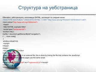 Структура на уебстраница Обичайно, уебстраниците, използващи DHTML, изглеждат по следния начин: <!DOCTYPE html PUBLIC "-//W3C//DTD XHTML 1.1//EN" "http://www.w3.org/TR/xhtml11/DTD/xhtml11.dtd"> <html xmlns=" http://www.w3.org/1999/xhtml"> <head> <title>DHTML example</title> <script type=" text/javascript">  function init() { myObj = document.getElementById("navigation"); // .... more code]] } window.onload=init; </script> </head> <body> <div id=" navigation "></div> <pre> Often the code is stored in an external file; this is done by linking the file that contains the JavaScript.  This is helpful when several pages use the same script: </pre> <script type=" text/javascript " src=" myjavascript.js "></script> </body> </html> 