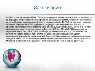 Заключение D HTML е разширение на HTML. Тя съдържа редица нови етикети, които позволяват да се определи потребителски интерфейс, по отношение на HTML елементи и позволява на потребителите да взаимодействат с този интерфейс. DHTML се състои от няколко свързани технологии: HTML дефинира структурата на информацията, която се пренася за потребителя; Cascading Style Sheets (CSS) определя външния вид на тази информация, която е предоставена, и Document Object Model (DOM) позволява на скриптови езици като VBScript и JavaScript да взаимодействат с HTML елементи в документа. Взети заедно, тези елементи дават възможност да се създават приложения, които не са статични в уеб браузъра. За съжаление,няма все още един стандарт за DHTML и двете водещи компании създатели Netscape Communications и Microsoft, в момента имат различни приложения на DHTML в своите браузъри.  