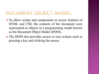 To allow scripts and components to access features of
HTML and CSS, the contents of the document were
represented as objects in a programming model known
as the Document Object Model (DOM).
 The DOM also provides access to user actions such as
pressing a key and clicking the mouse.
 