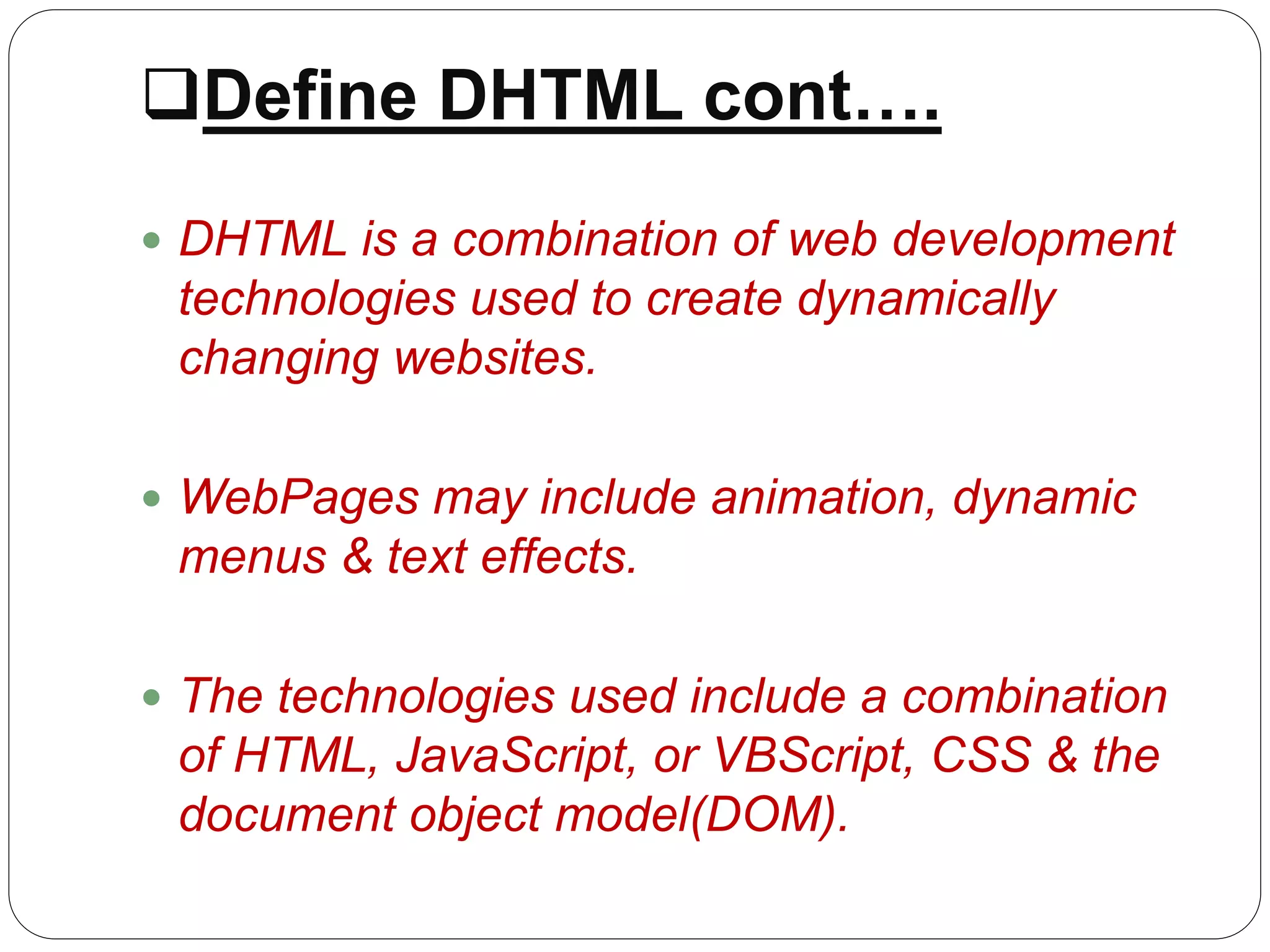 Define DHTML cont….
 DHTML is a combination of web development
technologies used to create dynamically
changing websites.
 WebPages may include animation, dynamic
menus & text effects.
 The technologies used include a combination
of HTML, JavaScript, or VBScript, CSS & the
document object model(DOM).
 