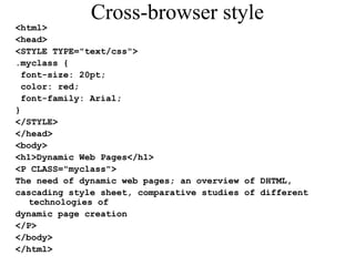 Cross-browser style 
<html> 
<head> 
<STYLE TYPE="text/css"> 
.myclass { 
font-size: 20pt; 
color: red; 
font-family: Arial; 
} 
</STYLE> 
</head> 
<body> 
<h1>Dynamic Web Pages</h1> 
<P CLASS="myclass"> 
The need of dynamic web pages; an overview of DHTML, 
cascading style sheet, comparative studies of different 
technologies of 
dynamic page creation 
</P> 
</body> 
</html> 
 