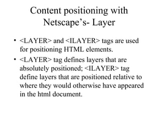 Content positioning with 
Netscape’s- Layer 
• <LAYER> and <ILAYER> tags are used 
for positioning HTML elements. 
• <LAYER> tag defines layers that are 
absolutely positioned; <ILAYER> tag 
define layers that are positioned relative to 
where they would otherwise have appeared 
in the html document. 
 