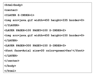 <html<body> 
<center> 
<ILAYER Z-INDEX=1> 
<img src=java.gif width=450 height=335 border=0> 
</ILAYER> 
<LAYER PAGEX=100 PAGEY=100 Z-INDEX=2> 
<img src=java.gif width=450 height=150 border=0> 
</LAYER> 
<LAYER PAGEX=300 PAGEY=150 Z-INDEX=3> 
<font face=Arial size=20 color=green>Yes!</font> 
</LAYER> 
</center> 
</body> 
</html> 
 