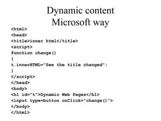 Dynamic content 
Microsoft way 
<html> 
<head> 
<title>inner html</title> 
<script> 
function change() 
{ 
t.innerHTML="See the title changed"; 
} 
</script> 
</head> 
<body> 
<h1 id="t">Dynamic Web Pages</h1> 
<input type=button onClick="change()"> 
</body> 
</html> 
