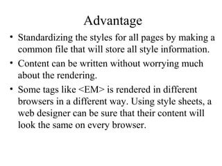 Advantage 
• Standardizing the styles for all pages by making a 
common file that will store all style information. 
• Content can be written without worrying much 
about the rendering. 
• Some tags like <EM> is rendered in different 
browsers in a different way. Using style sheets, a 
web designer can be sure that their content will 
look the same on every browser. 
 