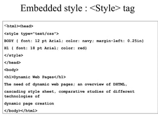 Embedded style : <Style> tag 
<html><head> 
<style type="text/css"> 
BODY { font: 12 pt Arial; color: navy; margin-left: 0.25in} 
H1 { font: 18 pt Arial; color: red} 
</style> 
</head> 
<body> 
<h1>Dynamic Web Pages</h1> 
The need of dynamic web pages; an overview of DHTML, 
cascading style sheet, comparative studies of different 
technologies of 
dynamic page creation 
</body></html> 
 