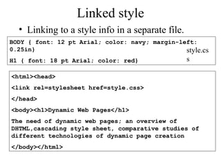 Linked style 
• Linking to a style info in a separate file. 
BODY { font: 12 pt Arial; color: navy; margin-left: 
0.25in} 
H1 { font: 18 pt Arial; color: red} 
style.cs 
s 
<html><head> 
<link rel=stylesheet href=style.css> 
</head> 
<body><h1>Dynamic Web Pages</h1> 
The need of dynamic web pages; an overview of 
DHTML,cascading style sheet, comparative studies of 
different technologies of dynamic page creation 
</body></html> 
 