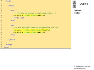© 2004 Prentice Hall, Inc.
All rights reserved.
OutlineOutline
flip.html
(2 of 2)
26 <body>
27
28 <table>
29
30 <tr>
31 <!-- Filters are applied in style declarations -->
32 <td style = "filter: fliph">Text</td>
33 <td>Text</td>
34 </tr>
35
36 <tr>
37 <!-- More than one filter can be applied at once -->
38 <td style = "filter: flipv fliph">Text</td>
39 <td style = "filter: flipv">Text</td>
40 </tr>
41
42 </table>
43
44 </body>
45 </html>
 