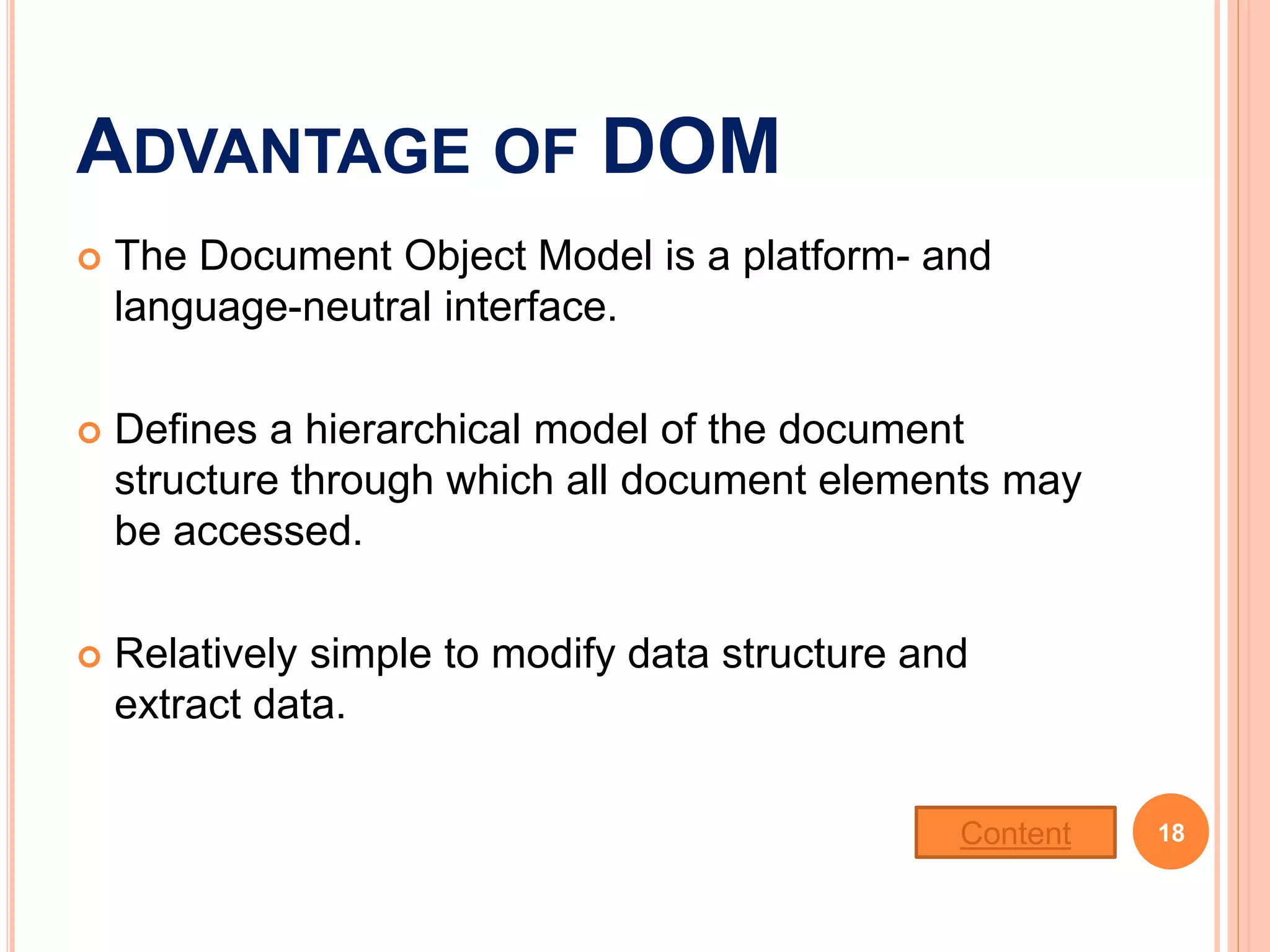 ADVANTAGE OF DOM
 The Document Object Model is a platform- and
language-neutral interface.
 Defines a hierarchical model of the document
structure through which all document elements may
be accessed.
 Relatively simple to modify data structure and
extract data.
18Content
 