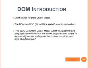 DOM INTRODUCTION
 DOM stands for Data Object Model.
 The DOM is a W3C (World Wide Web Consortium) standard.
 "The W3C Document Object Model (DOM) is a platform and
language-neutral interface that allows programs and scripts to
dynamically access and update the content, structure, and
style of a document."
16Content
 