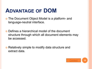 ADVANTAGE OF DOM
 The Document Object Model is a platform- and
language-neutral interface.
 Defines a hierarchical model of the document
structure through which all document elements may
be accessed.
 Relatively simple to modify data structure and
extract data.
18Content
 