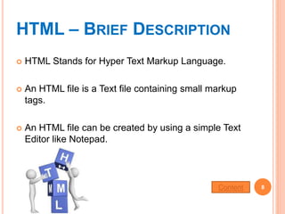 HTML – BRIEF DESCRIPTION
 HTML Stands for Hyper Text Markup Language.
 An HTML file is a Text file containing small markup
tags.
 An HTML file can be created by using a simple Text
Editor like Notepad.
8Content
 