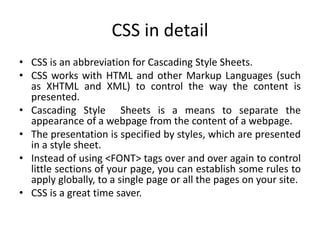CSS in detail
• CSS is an abbreviation for Cascading Style Sheets.
• CSS works with HTML and other Markup Languages (such
as XHTML and XML) to control the way the content is
presented.
• Cascading Style Sheets is a means to separate the
appearance of a webpage from the content of a webpage.
• The presentation is specified by styles, which are presented
in a style sheet.
• Instead of using <FONT> tags over and over again to control
little sections of your page, you can establish some rules to
apply globally, to a single page or all the pages on your site.
• CSS is a great time saver.
 