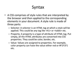 Syntax
• A CSS comprises of style rules that are interpreted by
the browser and then applied to the corresponding
elements in your document. A style rule is made of
three parts:
– Selector: A selector is an HTML tag at which a style will be
applied. This could be any tag like <h1> or <table> etc.
– Property: A property is a type of attribute of HTML tag. Put
simply, all the HTML attributes are converted into CSS
properties. They could be color, border, etc.
– Value: Values are assigned to properties. For example,
color property can have the value either red or #F1F1F1
etc.
 