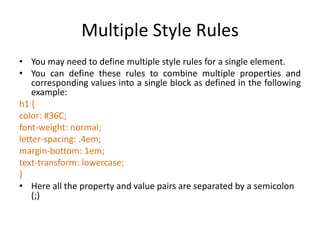 Multiple Style Rules
• You may need to define multiple style rules for a single element.
• You can define these rules to combine multiple properties and
corresponding values into a single block as defined in the following
example:
h1 {
color: #36C;
font-weight: normal;
letter-spacing: .4em;
margin-bottom: 1em;
text-transform: lowercase;
}
• Here all the property and value pairs are separated by a semicolon
(;)
 