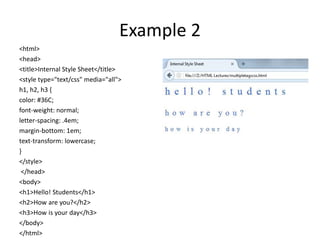Example 2
<html>
<head>
<title>Internal Style Sheet</title>
<style type="text/css" media="all">
h1, h2, h3 {
color: #36C;
font-weight: normal;
letter-spacing: .4em;
margin-bottom: 1em;
text-transform: lowercase;
}
</style>
</head>
<body>
<h1>Hello! Students</h1>
<h2>How are you?</h2>
<h3>How is your day</h3>
</body>
</html>
 