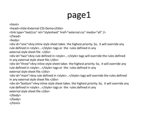page1
<html>
<head><title>External CSS Demo</title>
<link type="text/css" rel="stylesheet" href="external.css" media="all" />
</head>
<body>
<div id="one">Any inline style sheet takes the highest priority. So, it will override any
rule defined in <style>...</style> tags or the rules defined in any
external style sheet file. </div>
<div id="two">Any rule defined in <style>...</style> tags will override the rules defined
in any external style sheet file.</div>
<div id="three">Any inline style sheet takes the highest priority. So, it will override any
rule defined in <style>...</style> tags or the rules defined in any
external style sheet file.</div>
<div id="main">Any rule defined in <style>...</style> tags will override the rules defined
in any external style sheet file.</div>
<div id="bottom">Any inline style sheet takes the highest priority. So, it will override any
rule defined in <style>...</style> tags or the rules defined in any
external style sheet file.</div>
</body>
</body>
</html>
 
