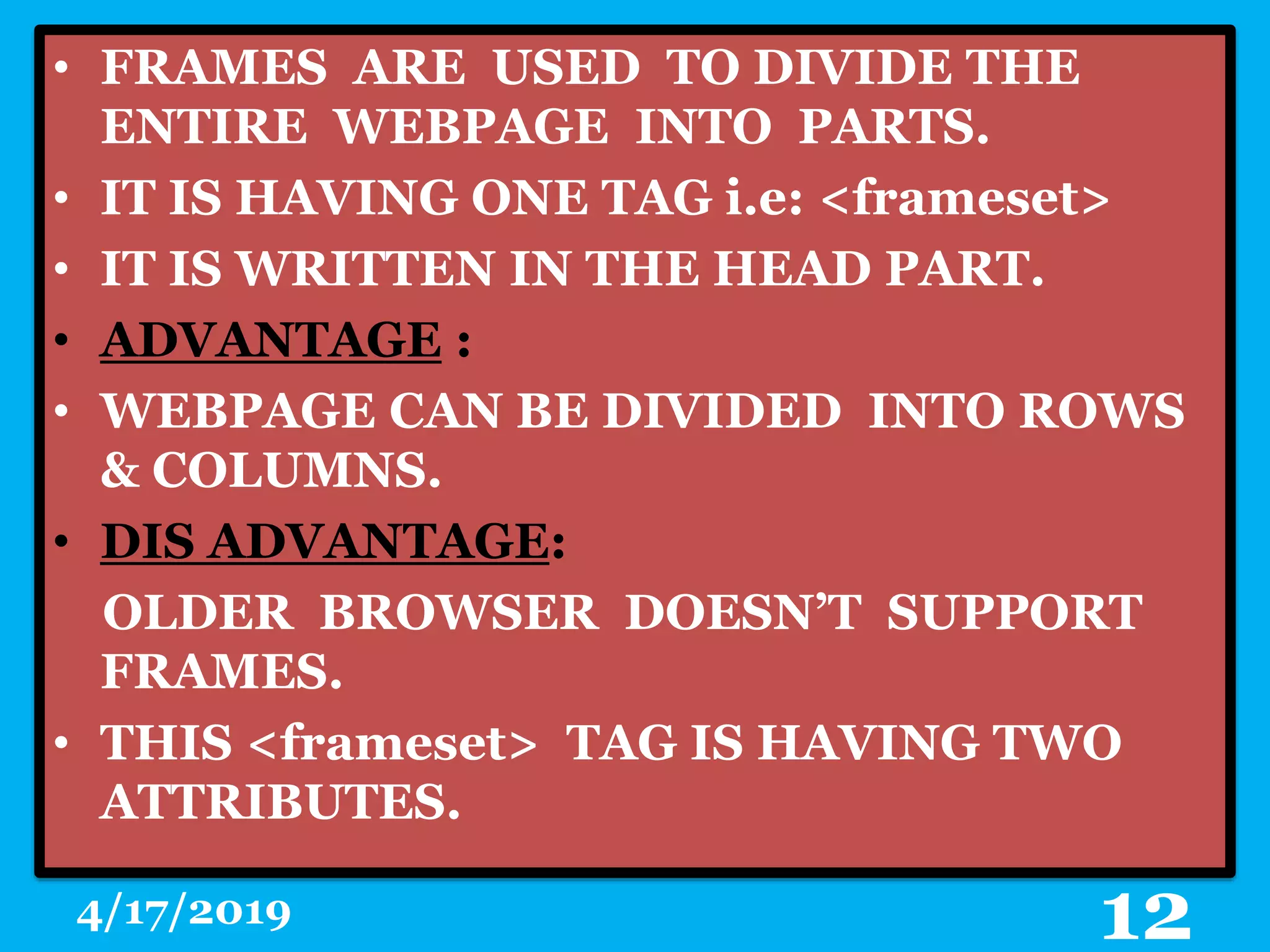 • FRAMES ARE USED TO DIVIDE THE
ENTIRE WEBPAGE INTO PARTS.
• IT IS HAVING ONE TAG i.e: <frameset>
• IT IS WRITTEN IN THE HEAD PART.
• ADVANTAGE :
• WEBPAGE CAN BE DIVIDED INTO ROWS
& COLUMNS.
• DIS ADVANTAGE:
OLDER BROWSER DOESN’T SUPPORT
FRAMES.
• THIS <frameset> TAG IS HAVING TWO
ATTRIBUTES.
4/17/2019 12
 