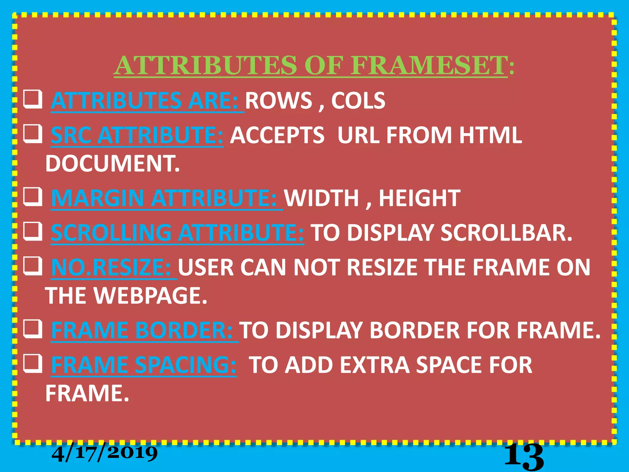 ATTRIBUTES OF FRAMESET:
 ATTRIBUTES ARE: ROWS , COLS
 SRC ATTRIBUTE: ACCEPTS URL FROM HTML
DOCUMENT.
 MARGIN ATTRIBUTE: WIDTH , HEIGHT
 SCROLLING ATTRIBUTE: TO DISPLAY SCROLLBAR.
 NO.RESIZE: USER CAN NOT RESIZE THE FRAME ON
THE WEBPAGE.
 FRAME BORDER: TO DISPLAY BORDER FOR FRAME.
 FRAME SPACING: TO ADD EXTRA SPACE FOR
FRAME.
4/17/2019 13
 