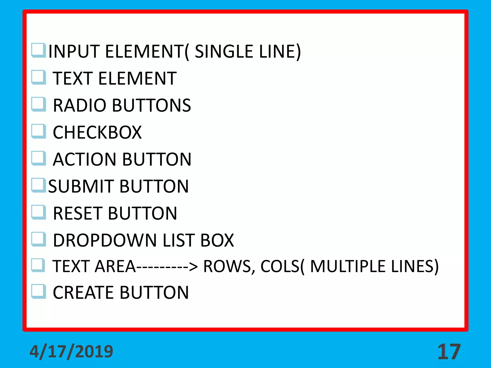 INPUT ELEMENT( SINGLE LINE)
 TEXT ELEMENT
 RADIO BUTTONS
 CHECKBOX
 ACTION BUTTON
SUBMIT BUTTON
 RESET BUTTON
 DROPDOWN LIST BOX
 TEXT AREA---------> ROWS, COLS( MULTIPLE LINES)
 CREATE BUTTON
4/17/2019 17
 