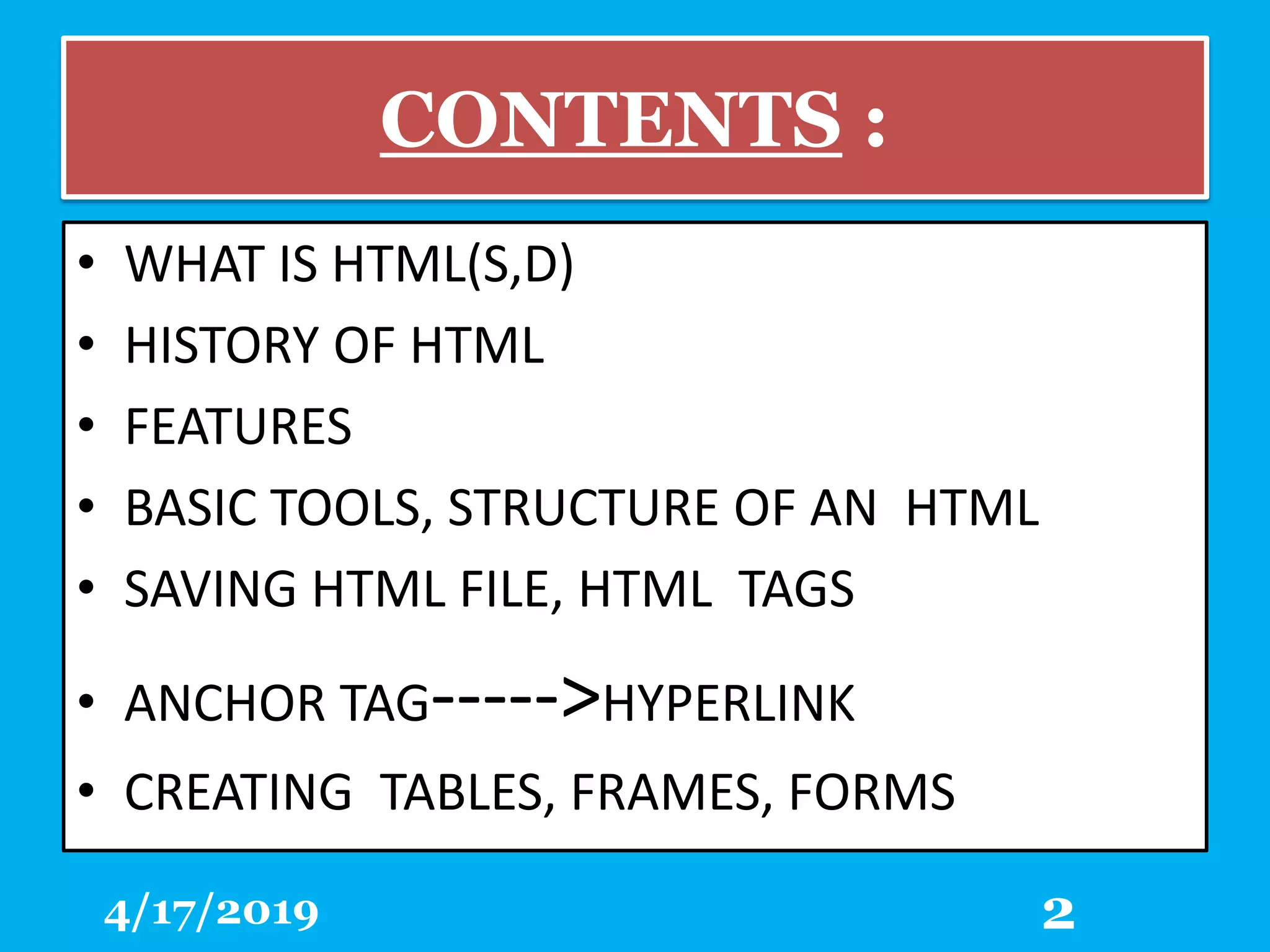 CONTENTS :
• WHAT IS HTML(S,D)
• HISTORY OF HTML
• FEATURES
• BASIC TOOLS, STRUCTURE OF AN HTML
• SAVING HTML FILE, HTML TAGS
• ANCHOR TAG----->HYPERLINK
• CREATING TABLES, FRAMES, FORMS
4/17/2019 2
 