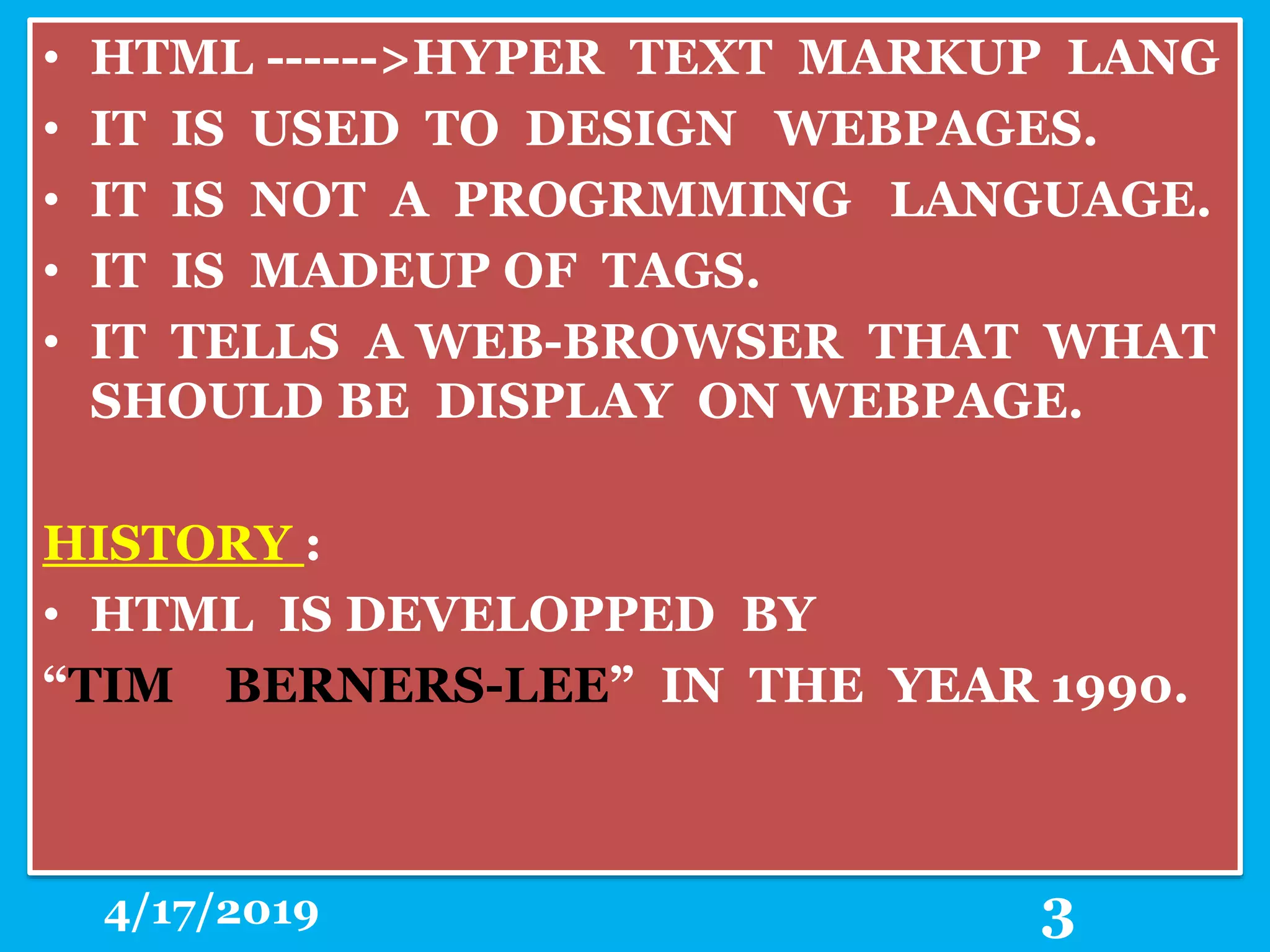 • HTML ------>HYPER TEXT MARKUP LANG
• IT IS USED TO DESIGN WEBPAGES.
• IT IS NOT A PROGRMMING LANGUAGE.
• IT IS MADEUP OF TAGS.
• IT TELLS A WEB-BROWSER THAT WHAT
SHOULD BE DISPLAY ON WEBPAGE.
HISTORY :
• HTML IS DEVELOPPED BY
“TIM BERNERS-LEE” IN THE YEAR 1990.
4/17/2019 3
 
