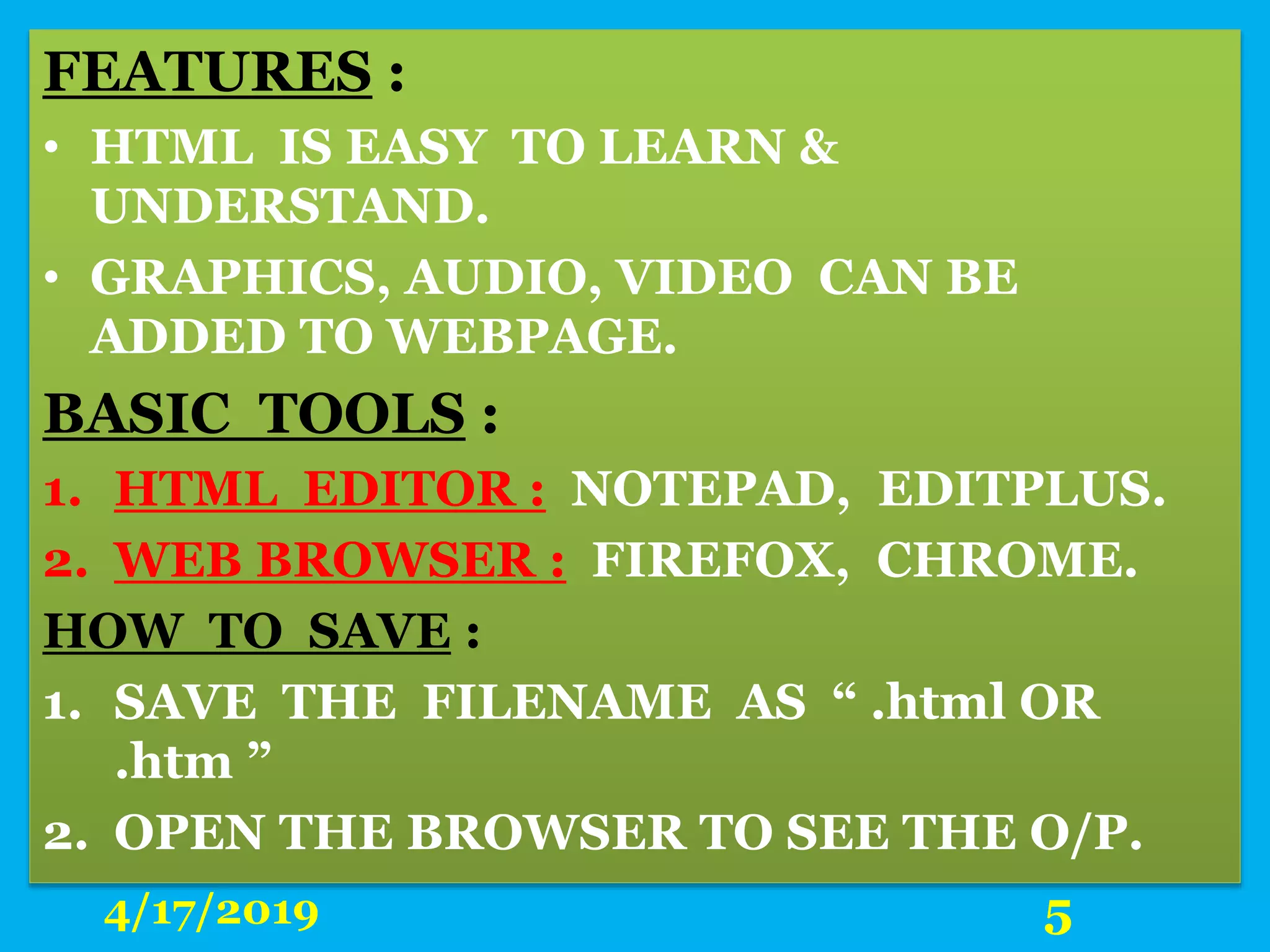 FEATURES :
• HTML IS EASY TO LEARN &
UNDERSTAND.
• GRAPHICS, AUDIO, VIDEO CAN BE
ADDED TO WEBPAGE.
BASIC TOOLS :
1. HTML EDITOR : NOTEPAD, EDITPLUS.
2. WEB BROWSER : FIREFOX, CHROME.
HOW TO SAVE :
1. SAVE THE FILENAME AS “ .html OR
.htm ”
2. OPEN THE BROWSER TO SEE THE O/P.
4/17/2019 5
 