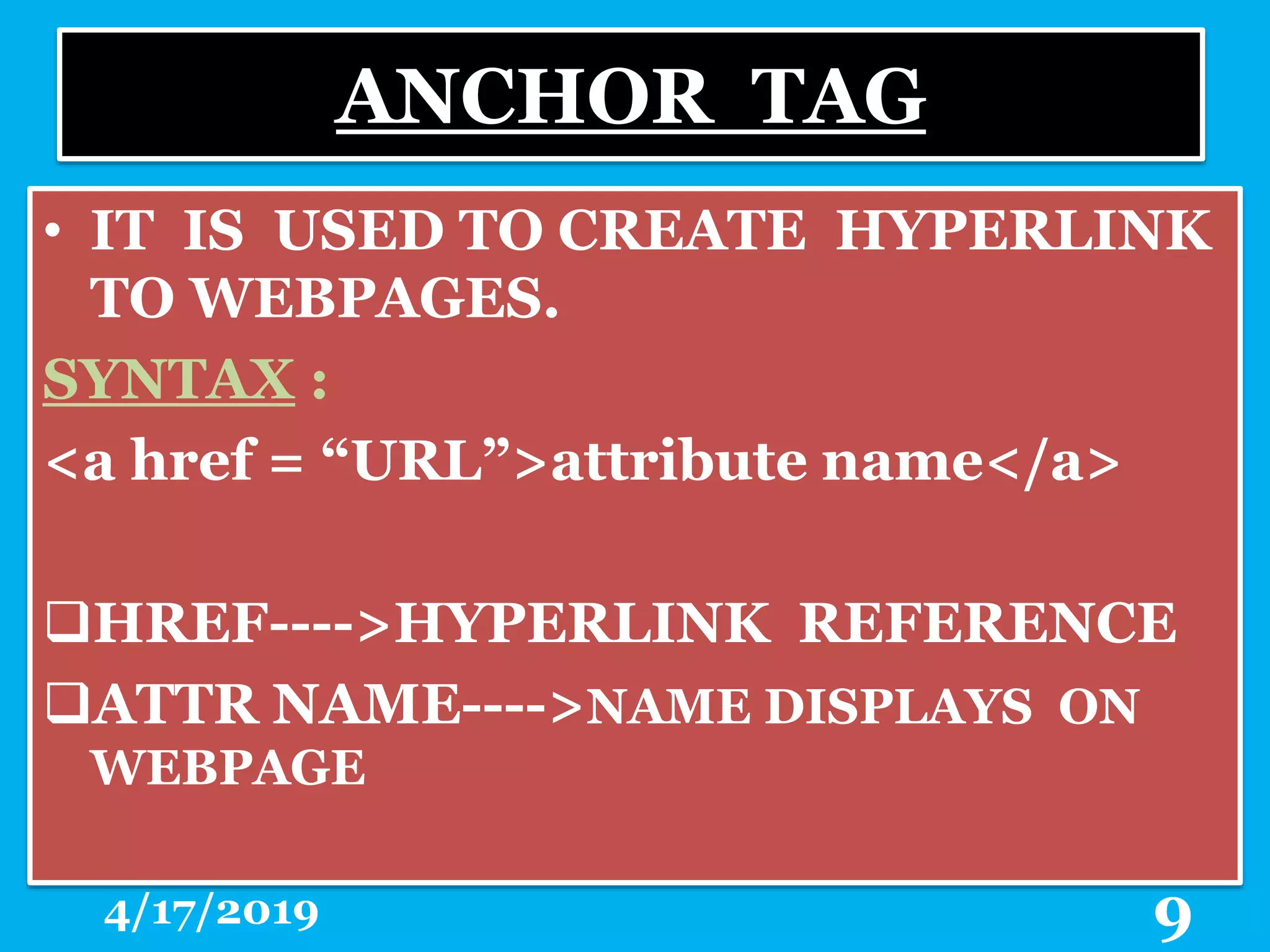ANCHOR TAG
• IT IS USED TO CREATE HYPERLINK
TO WEBPAGES.
SYNTAX :
<a href = “URL”>attribute name</a>
HREF---->HYPERLINK REFERENCE
ATTR NAME---->NAME DISPLAYS ON
WEBPAGE
4/17/2019 9
 