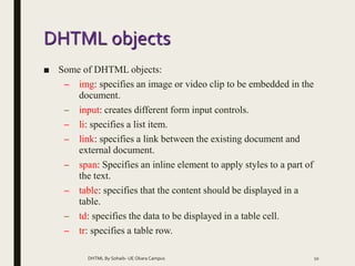 DHTML objects
■ Some of DHTML objects:
– img: specifies an image or video clip to be embedded in the
document.
– input: creates different form input controls.
– li: specifies a list item.
– link: specifies a link between the existing document and
external document.
– span: Specifies an inline element to apply styles to a part of
the text.
– table: specifies that the content should be displayed in a
table.
– td: specifies the data to be displayed in a table cell.
– tr: specifies a table row.
DHTML By Sohaib- UE Okara Campus 10
 