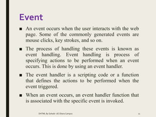 Event
■ An event occurs when the user interacts with the web
page. Some of the commonly generated events are
mouse clicks, key strokes, and so on.
■ The process of handling these events is known as
event handling. Event handling is process of
specifying actions to be performed when an event
occurs. This is done by using an event handler.
■ The event handler is a scripting code or a function
that defines the actions to be performed when the
event triggered.
■ When an event occurs, an event handler function that
is associated with the specific event is invoked.
DHTML By Sohaib- UE Okara Campus 11
 