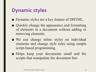 Dynamic styles
■ Dynamic styles are a key feature of DHTML.
■ Quickly change the appearance and formatting
of elements in a document without adding or
removing elements.
■ We can change inline styles on individual
elements and change style rules using simple
script-based programming.
■ Helps keep your documents small and the
scripts that manipulate the document fast.
DHTML By Sohaib- UE Okara Campus 13
 