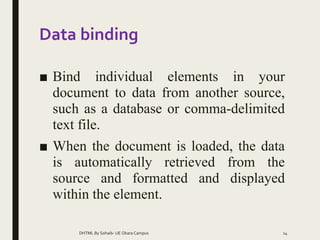 Data binding
■ Bind individual elements in your
document to data from another source,
such as a database or comma-delimited
text file.
■ When the document is loaded, the data
is automatically retrieved from the
source and formatted and displayed
within the element.
DHTML By Sohaib- UE Okara Campus 14
 