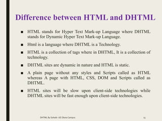Difference between HTML and DHTML
■ HTML stands for Hyper Text Mark-up Language where DHTML
stands for Dynamic Hyper Text Mark-up Language.
■ Html is a language where DHTML is a Technology.
■ HTML is a collection of tags where in DHTML, It is a collection of
technology.
■ DHTML sites are dynamic in nature and HTML is static.
■ A plain page without any styles and Scripts called as HTML
whereas A page with HTML, CSS, DOM and Scripts called as
DHTML.
■ HTML sites will be slow upon client-side technologies while
DHTML sites will be fast enough upon client-side technologies.
DHTML By Sohaib- UE Okara Campus 15
 