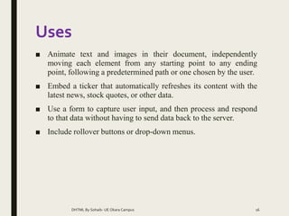 Uses
■ Animate text and images in their document, independently
moving each element from any starting point to any ending
point, following a predetermined path or one chosen by the user.
■ Embed a ticker that automatically refreshes its content with the
latest news, stock quotes, or other data.
■ Use a form to capture user input, and then process and respond
to that data without having to send data back to the server.
■ Include rollover buttons or drop-down menus.
DHTML By Sohaib- UE Okara Campus 16
 