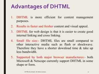 Advantages of DHTML
1. DHTML is more efficient for content management
purposes.
2. Results in faster and fresher content and visual appeal.
3. DHTML for web design is that it is easier to create good
internal linking and cross linking.
4. Small file size:- DHTML files are small compared to
other interactive media such as flash or shockwave.
Therefore they have a shorter download time & take up
less bandwidth.
5. Supported by both major browser manufactures:- both
Microsoft & Netscape currently support DHTML in some
shape or form.
DHTML By Sohaib- UE Okara Campus 17
 