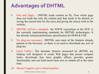 Advantages of DHTML
6. Fast and Zippy: - DHTML loads content on fly. Your whole page
does not loads but only the content part that needs to be altered, so
saving the crucial time for the users and giving the snazzy look to the
website.
7. DHTML will be a standard:- the WWW consortium or the W3C is
the currently implementing standards for DHTML technologies. It
has already released preliminary specification for DOM & CSS.
8. No plug-ins necessary:- DHTML uses most of the features already
present in the browsers, so there is no need to download any sort of
plug-ins.
9. Great Utility:- The dynamic features possessed by dHTML are
helping web designers to create Web pages that posses compact
looks, downloads fast, have graphic effects, provides greater
functionality and can hold much more text or content all at the same
time.
10. Doesn’t require a java virtual machine.
DHTML By Sohaib- UE Okara Campus 18
 