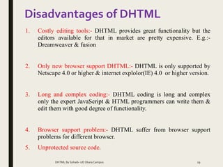 Disadvantages of DHTML
1. Costly editing tools:- DHTML provides great functionality but the
editors available for that in market are pretty expensive. E.g.:-
Dreamweaver & fusion
2. Only new browser support DHTML:- DHTML is only supported by
Netscape 4.0 or higher & internet explolor(IE) 4.0 or higher version.
3. Long and complex coding:- DHTML coding is long and complex
only the expert JavaScript & HTML programmers can write them &
edit them with good degree of functionality.
4. Browser support problem:- DHTML suffer from browser support
problems for different browser.
5. Unprotected source code.
DHTML By Sohaib- UE Okara Campus 19
 