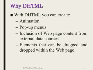 Why DHTML
■ With DHTML you can create:
– Animation
– Pop-up menus
– Inclusion of Web page content from
external data sources
– Elements that can be dragged and
dropped within the Web page
DHTML By Sohaib- UE Okara Campus 5
 